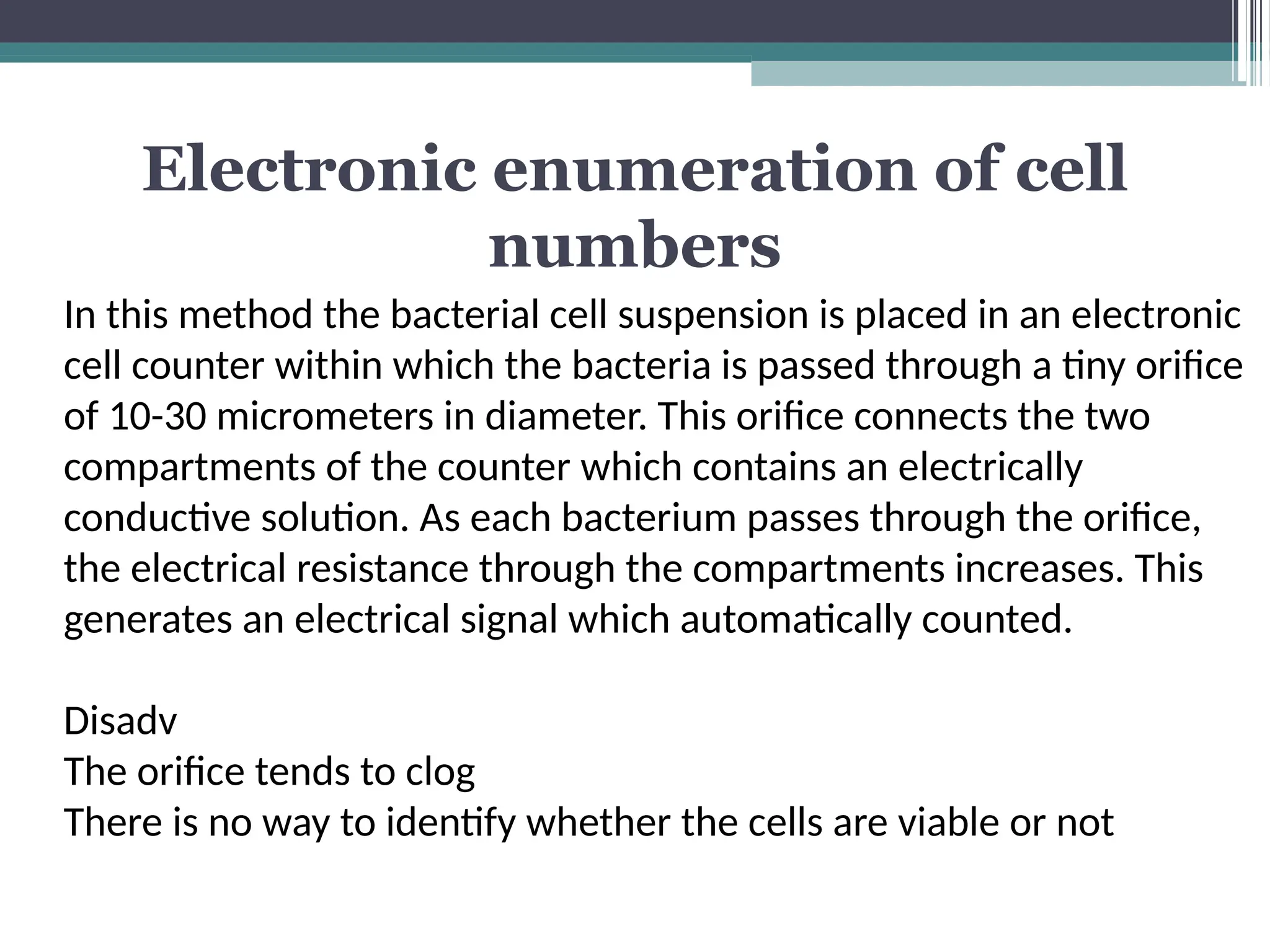 Electronic enumeration of cell
numbers
In this method the bacterial cell suspension is placed in an electronic
cell counter within which the bacteria is passed through a tiny orifice
of 10-30 micrometers in diameter. This orifice connects the two
compartments of the counter which contains an electrically
conductive solution. As each bacterium passes through the orifice,
the electrical resistance through the compartments increases. This
generates an electrical signal which automatically counted.
Disadv
The orifice tends to clog
There is no way to identify whether the cells are viable or not
 