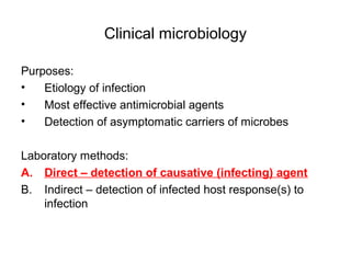 Clinical microbiology 
Purposes: 
• Etiology of infection 
• Most effective antimicrobial agents 
• Detection of asymptomatic carriers of microbes 
Laboratory methods: 
A. Direct – detection of causative (infecting) agent 
B. Indirect – detection of infected host response(s) to 
infection 
 