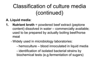 Classification of culture media 
(continued) 
A. Liquid media: 
1. Nutrient broth = powdered beef extract (peptone 
content) dissolved in water – commercially available; 
used to be prepared by actually boiling beef/horse 
meat 
- Widely used in microbiology laboratories: 
- hemoculture – blood innoculated in liquid media 
- identification of isolated bacterial strains by 
biochemical tests (e.g.fermentation of sugars) 
 