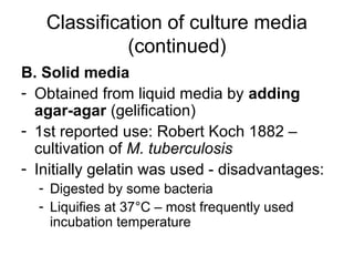 Classification of culture media 
(continued) 
B. Solid media 
- Obtained from liquid media by adding 
agar-agar (gelification) 
- 1st reported use: Robert Koch 1882 – 
cultivation of M. tuberculosis 
- Initially gelatin was used - disadvantages: 
- Digested by some bacteria 
- Liquifies at 37°C – most frequently used 
incubation temperature 
 