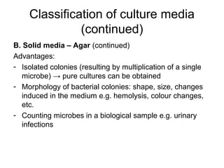 Classification of culture media 
(continued) 
B. Solid media – Agar (continued) 
Advantages: 
- Isolated colonies (resulting by multiplication of a single 
microbe) → pure cultures can be obtained 
- Morphology of bacterial colonies: shape, size, changes 
induced in the medium e.g. hemolysis, colour changes, 
etc. 
- Counting microbes in a biological sample e.g. urinary 
infections 
 