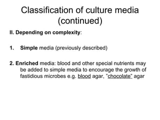 Classification of culture media 
(continued) 
II. Depending on complexity: 
1. Simple media (previously described) 
2. Enriched media: blood and other special nutrients may 
be added to simple media to encourage the growth of 
fastidious microbes e.g. blood agar, ”chocolate” agar 
 