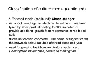 Classification of culture media (continued) 
II.2. Enriched media (continued): Chocolate agar 
- variant of blood agar in which red blood cells have been 
lysed by slow, gradual heating to 80°C in order to 
provide additional growth factors contained in red blood 
cells 
- !Does not contain chocolate!! The name is suggestive for 
the brownish colour resulted after red blood cell lysis 
- used for growing fastidious respiratory bacteria e.g. 
Haemophilus influenzaze, Neisseria meningitidis 
 