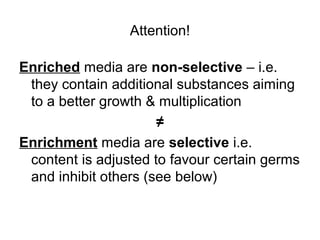 Attention! 
Enriched media are non-selective – i.e. 
they contain additional substances aiming 
to a better growth & multiplication 
≠ 
Enrichment media are selective i.e. 
content is adjusted to favour certain germs 
and inhibit others (see below) 
 