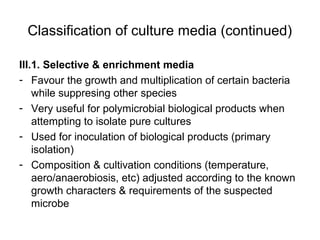Classification of culture media (continued) 
III.1. Selective & enrichment media 
- Favour the growth and multiplication of certain bacteria 
while suppresing other species 
- Very useful for polymicrobial biological products when 
attempting to isolate pure cultures 
- Used for inoculation of biological products (primary 
isolation) 
- Composition & cultivation conditions (temperature, 
aero/anaerobiosis, etc) adjusted according to the known 
growth characters & requirements of the suspected 
microbe 
 
