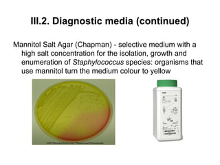 III.2. Diagnostic media (continued) 
Mannitol Salt Agar (Chapman) - selective medium with a 
high salt concentration for the isolation, growth and 
enumeration of Staphylococcus species: organisms that 
use mannitol turn the medium colour to yellow 
 