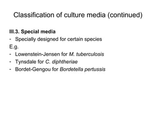 Classification of culture media (continued) 
III.3. Special media 
- Specially designed for certain species 
E.g. 
- Lowenstein-Jensen for M. tuberculosis 
- Tynsdale for C. diphtheriae 
- Bordet-Gengou for Bordetella pertussis 
 