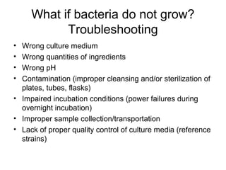 What if bacteria do not grow? 
Troubleshooting 
• Wrong culture medium 
• Wrong quantities of ingredients 
• Wrong pH 
• Contamination (improper cleansing and/or sterilization of 
plates, tubes, flasks) 
• Impaired incubation conditions (power failures during 
overnight incubation) 
• Improper sample collection/transportation 
• Lack of proper quality control of culture media (reference 
strains) 
