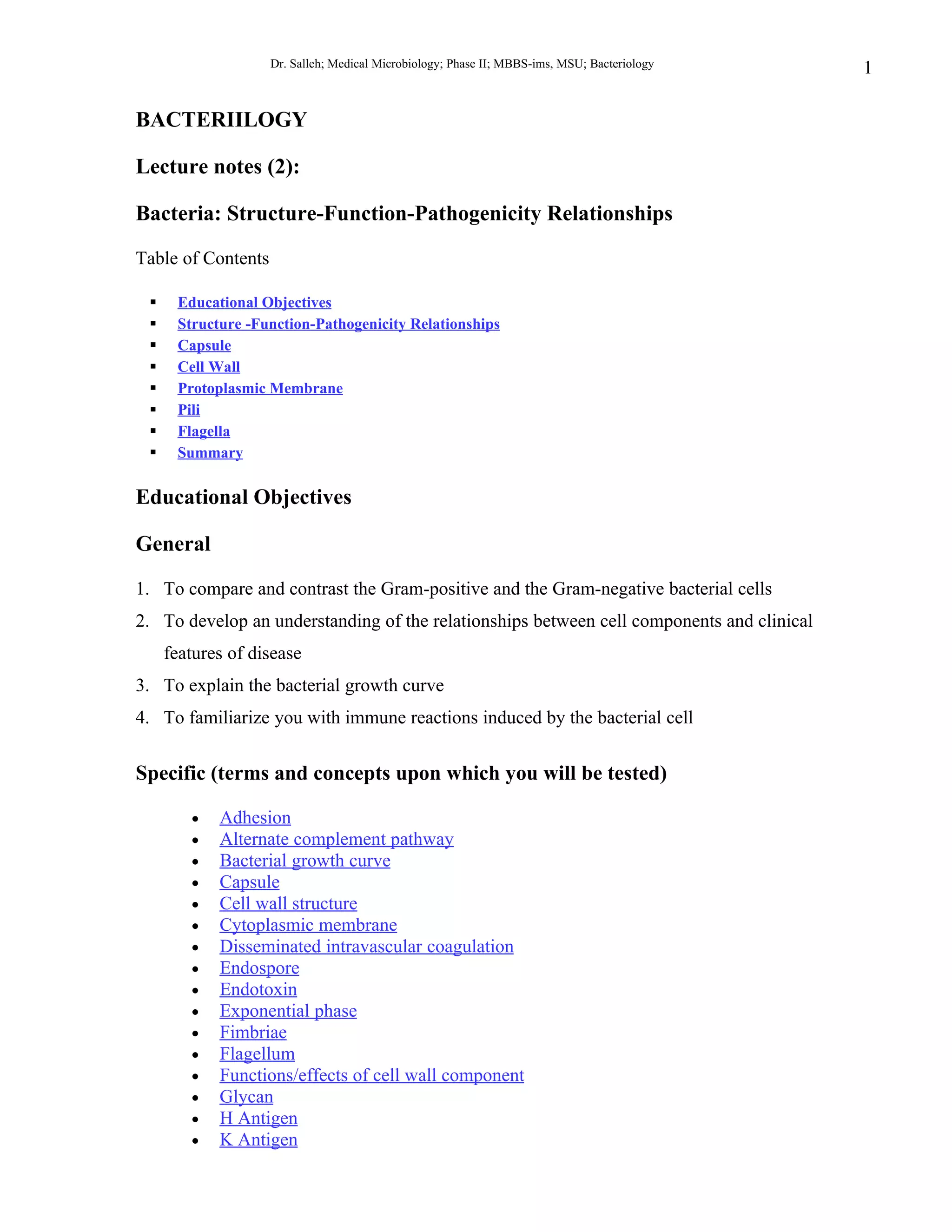 Dr. Salleh; Medical Microbiology; Phase II; MBBS-ims, MSU; Bacteriology   1

BACTERIILOGY

Lecture notes (2):

Bacteria: Structure-Function-Pathogenicity Relationships

Table of Contents

     Educational Objectives
     Structure -Function-Pathogenicity Relationships
     Capsule
     Cell Wall
     Protoplasmic Membrane
     Pili
     Flagella
     Summary

Educational Objectives

General

1. To compare and contrast the Gram-positive and the Gram-negative bacterial cells
2. To develop an understanding of the relationships between cell components and clinical
     features of disease
3. To explain the bacterial growth curve
4. To familiarize you with immune reactions induced by the bacterial cell


Specific (terms and concepts upon which you will be tested)

        •   Adhesion
        •   Alternate complement pathway
        •   Bacterial growth curve
        •   Capsule
        •   Cell wall structure
        •   Cytoplasmic membrane
        •   Disseminated intravascular coagulation
        •   Endospore
        •   Endotoxin
        •   Exponential phase
        •   Fimbriae
        •   Flagellum
        •   Functions/effects of cell wall component
        •   Glycan
        •   H Antigen
        •   K Antigen
 