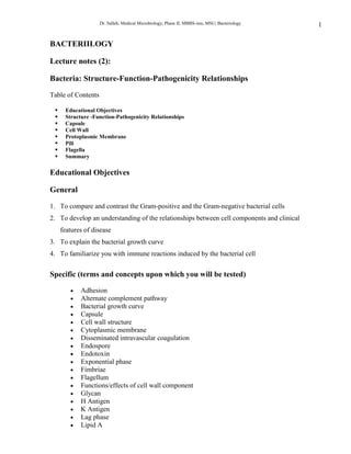 BACTERIILOGY<br />Lecture notes (2):<br />Bacteria: Structure-Function-Pathogenicity Relationships<br />Table of Contents<br />Educational Objectives <br />Structure -Function-Pathogenicity Relationships <br />Capsule <br />Cell Wall <br />Protoplasmic Membrane <br />Pili <br />Flagella <br />Summary <br />Educational Objectives<br />General<br />To compare and contrast the Gram-positive and the Gram-negative bacterial cells <br />To develop an understanding of the relationships between cell components and clinical features of disease <br />To explain the bacterial growth curve <br />To familiarize you with immune reactions induced by the bacterial cell <br />Specific (terms and concepts upon which you will be tested)<br />Adhesion <br />Alternate complement pathway <br />Bacterial growth curve <br />Capsule <br />Cell wall structure <br />Cytoplasmic membrane <br />Disseminated intravascular coagulation <br />Endospore <br />Endotoxin <br />Exponential phase <br />Fimbriae <br />Flagellum <br />Functions/effects of cell wall component <br />Glycan <br />H Antigen <br />K Antigen <br />Lag phase <br />Lipid A <br />Lipopolysaccharide (LPS) <br />Lipoteichoic acid <br />Logarithmic phase <br />M, R and T proteins <br />Murein <br />N-acetyl-D-glucosamine <br />N-acetyl-D-muramic acid <br />O-antigen <br />Outer membrane <br />Peptidoglycan <br />Periplasmic space <br />Phase of decline <br />Pili <br />Plasmid <br />Protein A <br />S-R variation <br />Shwartzman reaction <br />Stationary phase <br />Teichoic acid <br />Tumor necrosis factor <br />Structure-Function-Pathogenicity Relationships <br />The bacteria are approximately ten times the size of viruses, ranging from 0.4 µm to 2.0 µm in size. They assume one of three morphological forms:<br />spheres (cocci), <br />rods (bacilli) or <br />spirals<br />There is much variation in each group. The morphology of a bacterium is maintained by a rigid cell wall and it is the nature of this cell wall that allows us to divide bacteria into two basic groups, Gram-positive bacteria and Gram-negative bacteria. <br />It is important to note the differences between the human (eukaryotic) cell and the bacterial (prokaryotic) cell because many of these differences account for disease pathogenesis and it has also been possible to exploit these differences in developing a chemotherapy regimen. In contrast to the human cell, the bacterial cell: <br />May have a capsule. Not all bacterial cells have a capsule but when it is present, it is a major virulence factor. The capsule includes the K-antigen. <br />May have an outer membrane which is the outer surface of the cell or, in the case of encapsulated strains, lies just underneath the capsule. This has a trilaminar appearance. It contains lipopolysaccharides (LPS). These are known as endotoxins. They are also the (somatic) O-antigen and are used in serological typing of species. These occur only in Gram-negative bacteria. <br />May have a periplasmic space which lies between the outer membrane and the plasma membrane. This is filled with the periplasmic gel which contains various enzymes. Again, this occurs only in the Gram-negative bacteria. <br />Has a rigid cell wall made of peptidoglycan (except for the mycoplasma). This cell wall is thick in Gram-positive bacteria and thin in Gram-negative bacteria. It is the thickness of the peptidoglycan that accounts for the ability/lack of ability to retain the crystal violet used in the Gram stain. <br />Has a cytoplasmic membrane lacking sterols (except for the mycoplasma). Up to 90% of the ribosomes are attached to this membrane. It also contains: <br />The energy-producing cytochrome and oxidative phosphorylation system. <br />The membrane permeability (transport) systems. <br />Various polymer-synthesizing systems. <br />An ATPase.<br />Has a cytoplasmic membrane invagination termed the mesosome. This controls septa formation in the dividing cell and is the attachment site for the chromosome. <br />May have a flagellum which arises from the plasma membrane and protrudes through the cell wall. This is the source of the H antigen which is used in serologic diagnosis. It is also the motility organ and possibly an organ for attachment to a human cell. It is considered a virulence factor. <br />Has hairlike microfibrils, termed fimbriae or pili, which originate in the plasma membrane and protrude through the cell wall. They are straighter, thinner and shorter than flagella. The pili contain chemical compounds called adhesins which allow the cell to bind to specific receptors on various human tissues. This binding gives rise to organ specificity of some bacterial strains. Fimbriae/pili are major virulence factors. <br />Has ribosomes attached to the plasma membrane and also free in the cytoplasm which have a mass of 70S (the human ribosome has a mass of 80S). The protein and RNA species in the bacterial ribosome differ from those in the human ribosome. <br />May have an endospore within the cytoplasm. This is a body that allows the organism to resist adverse conditions. <br />Has a nucleus lacking a nuclear membrane. <br />May have a circular plasmid. This is a small (relative to the chromosome) piece of DNA that often codes for virulence factors. <br />Has a haploid (single) chromosome. <br />There are many common themes in bacterial pathogenicity related to cell structure of the species. These are based on the presentation to the human body of the bacteria, its parts and its metabolites. When an organism, or more commonly a number of organisms of the same species, enters the human body and encounters no host defenses, it will exhibit a growth curve like the one depicted below for a closed system. <br />In the lag phase there is an increase in cell size at a time when little or no cell division is occurring. During this phase, there is a marked increase in macromolecular components (many of which are toxic to the human cell), metabolic activity and susceptibility to physical and chemical agents. The lag phase is a period of adjustment necessary for the replenishment of the cell's pool of metabolites to a level commensurate with maximum cell synthesis. <br />In the exponential or logarithmic phase, the cells are in a state of balanced growth. During this state, the mass and the volume of the cell increase by the same factor in such a manner that the average composition of the cells and the relative concentrations of the metabolites remain constant. During this period of balanced growth, the rate of increase can be expressed by a natural exponential function. <br />The accumulation of waste products, exhaustion of nutrients, change in pH, induction of host immune mechanisms and other obscure factors exert a deleterious effect on the culture, resulting in a decreased growth rate. During the stationary phase, the viable cell count remains constant. The formation of new organisms equals the death of organisms in the system. <br />As the amount of the factors detrimental to the bacteria within the body increase, more bacteria are killed than are formed. During the phase of decline there is a negative exponential phase which results in a decrease in the numbers of bacteria within the system. <br />During all phases of the bacterial growth cycle, the host is exposed to the components of the bacterial cell. This exposure results in the induction of pathology as well as of immune mechanisms. The outcome is either life or death of the human, depending on the relative rates of induction of these phenomena. <br />Capsule (K-antigen)<br />A fundamental requirement for most pathogenic bacteria that enter the human body is to escape phagocytosis by macrophages or polymorphonuclear phagocytes. The most common means utilized by bacteria to avoid phagocytosis is an antiphagocytic capsule. The capsule is a major virulence factor, e.g. all of the principal pathogens which cause pneumonia and meningitis, including Haemophilus influenzae, Neisseria meningitidis, Escherichia coli, Streptococcus pneumoniae, Klebsiella pneumoniae and group B streptococci have polysaccharide capsules on their surface. Nonencapsulated mutants of these organisms are avirulent. <br />The chemical nature of the capsule is important in the functions the capsule plays in the infection process. The capsules of bacteria are chemically diverse but the majority of them are polysaccharide in nature. These polymers are composed of repeating oligosaccharide units of two to four monosaccharides. Some may contain acetic acid, pyruvic acid and/or the methyl esters of hexoses. At least two species of pathogenic bacteria produce protein capsules; Bacillus anthracis produces a capsule of pure D-glutamic acid and Yersinia pestis produces a capsule of mixed amino acids. Capsules may be weakly antigenic to strongly antigenic, depending on their chemical complexity. Capsules may be covalently linked to the underlying cell wall or just loosely bound to it. Not all bacteria form capsules but in those that do the capsule is the interface between the bacterial cell and the external environment. As such it may serve a diversity of functions in disease including: <br />Antiphagocytosis - the smooth nature of the capsule prevents the phagocyte from adhering to and engulfing the bacterial cell. Furthermore, opsonins are prevented from binding to the cell and the process of opsonization is hindered. <br />Prevention of neutrophil killing of engulfed bacteria - lysosome contents do not have direct access to the interior of the bacterial cell and thus cannot kill the cell. <br />Prevention of complement-mediated bacterial cell lysis. <br />Prevention of polymorphonuclear leukocyte migration to the site of infection - Bacteroides fragilis produces a polysaccharide capsule high in succinic acid. Succinic acid is released from the capsule and paralyzes the pmn leukocyte. <br />Toxicity to the host cell - this takes many forms depending on the chemical nature of the capsule. One example is the capsule of B. fragilis which induces abscess formation. <br />Adhesion to the host cell. <br />Protection of anaerobes from oxygen toxicity. <br />Determination of colonial type - bacteria with capsules form smooth (S) colonies while those without capsules form rough (R) colonies. A given species may undergo a phenomenon called S-R variation whereby the cell loses the ability to form a capsule. Some capsules are very large and absorb water; bacteria with this type of capsule (e.g., Klebsiella  pneumoniae) form mucoid (M) colonies. <br />Enhancement of the pathogenicity of other species in a mixed infection. <br />Receptors for bacteriophage. <br />Induction of antibody synthesis - this is the basis for:   <br />Serological diagnosis. <br />Vaccine production. A polyvalent (23 serotypes) polysaccharide vaccine of Streptococcus pneumoniae capsule is available for high risk patients. There is also a polyvalent (4 serotypes) vaccine of Neisseria meningitidis capsule available. A monovalent vaccine made up of capsular material from Haemophilus influenzae is also available. <br />Quellung reaction<br />It should be kept in mind that a given species of bacteria may give rise to several serotypes based on the capsular antigen. For example, Streptococcus pneumoniae produces over 70 capsular serotypes which have the structure of teichoic acid-like polymers. <br />The capsule of bacteria may be penetrated by structures arising from the cell wall or plasma membrane such as cell wall specific polysaccharide, cell wall teichoic acid, plasma membrane lipoteichoic acid, flagella and pili.<br />Cell Wall<br />Gram-positive bacteria<br />The cell wall lies immediately external to the plasma membrane; it is the interface with the external environment in those organisms lacking a capsule, otherwise it is overlaid with the capsule. The rigid cell wall is a single bag-shaped structure composed of a network of repeating, cross-linked peptidoglycan, also called murein. <br />The glycan component is constituted of the two amino sugars, glucosamine and muramic acid. They occur as alternate ß-1, 4-linked N-acetyl-D-glucosamine and N-acetyl D-muramic acid residues. The glycan and peptide units are linked through the lactic acid carboxyl group of N-acetylmuramic acid to the amino terminus of a tetrapeptide. The glycotetrapeptides are cross-linked through the tetrapeptide units, forming a continuous 3-dimensional framework. While the tetrapeptide unit may vary with the species, the invariant feature of the tetrapeptide component is the presence of D-alanine, which is always the linkage unit between peptidoglycan chains. <br />Thus, the cell wall can be several layers thick, each layer being a sheet of linked peptidoglycan units. The Gram-positive bacterial cell wall is distinguished by having multiple layers of peptidoglycan sheets and is thus up to ten times the thickness of a Gram-negative bacterial cell wall. <br />Attached to the rigid peptidoglycan framework of the cell wall are various polysaccharides which are covalently linked to the peptidoglycan. These fall into two groups: <br />Cell wall teichoic acids - these are polymers of phosphodiester-linked polyols. They usually contain ribitol, or occasionally glycerol, and are covalently linked to peptidoglycan through substituted phosphodiester groups on the C-6  hydroxyl of N-acetylmuramic acid residues. Teichoic acids are specifically modified in different bacteria by addition to the polyol units of ester linked D-alanine, D-lysine or O-glycoside linked glucose, galactose or N-acetyl-hexosamines.<br />Cell wall specific polysaccharides. These are polymers of mono- and di-saccharides which may be linear or branched. They contain no phosphate. <br />In some cases the cell wall of Gram-positive bacteria may contain proteins of special significance. Examples of these are:   <br />The M, T and R proteins of the group A streptococci <br />Protein A of Staphylococcus aureus<br />A composite of the cell wall of Gram-positive bacteria is diagrammed below. <br />Gram-negative bacteria<br />In contrast to the Gram-positive bacterial cell wall, the Gram-negative bacterial cell wall is much more complex. It consists of a rigid peptidoglycan layer, that is much thinner than that found in the Gram-positive cells, overlaid by an outer membrane containing a diversity of structures. <br />O-antigen = somatic antigen <br />LPS = lipopolysaccharide <br />KDO = 2-keto-3-deoxyoctonic acid     <br />Between the cytoplasmic membrane and the outer membrane is the periplasmic space containing a gel-like periplasm in which resides the cell wall peptidoglycan as well as various enzymes. <br />In addition to phospholipids, the outer membrane contains unique Gram-negative Lipopolysaccharides (LPS) and various proteins (porons) and lipoproteins. Each of these types of compounds is antigenic and is used to speciate and subspeciate organisms serologically. Of these compounds the LPS is the most important. <br />LPS is an amphiphile composed of three regions: O-polysaccharide (the O-or somatic-antigen), the core polysaccharide and lipid A. Lipid A is anchored in the outer membrane. LPS is also known as endotoxin. <br />The peptidoglycan of the Gram-negative cell is chemically similar to but not identical with the peptidoglycan of the Gram-positive cell. The major difference between the two cell types is in the thickness of the peptidoglycan rather than the chemical makeup. <br />When the bacterial cell wall is placed in the environment of the human body as part of a viable microorganism, there is a diversity of functions/effects that can be noted. Some of these are specific for Gram-negative organisms (due to the relative complexity of their cell walls) and some are general. The functions/effects of the cell wall include: <br />Maintenance of the morphology of the organism.<br />Enhancement of the immune response to various cell metabolites by muramyldipeptide (N-acetylmuramyl-L-alanyl-D-isoglutamine), i.e., it is an adjuvant. <br />Induction of fever by muramyldipeptide (i.e., its a pyrogen). <br />Induction of sleep by muramyldipeptide (i.e., its a somnogen). <br />Competition of muramyldipeptide with serotonin (5-hydroxytryptamine) for receptors on macrophages. Serotonin, when bound to the macrophage, enhances the chemotactic response of the macrophage. Thus, uramyldipeptide blocks this response in the inflammatory reaction. <br />Induction of inflammatory arthritic joint disease by peptidoglycan-linked polysaccharides (e.g., the polysaccharide of group A streptococci linked to peptidoglycan). <br />Induction of granulomatous liver disease by peptidoglycan-linked polysaccharides. <br />Stimulation of hemopoietic stem cells by peptidoglycan-linked polysaccharides. <br />Induction of chronic inflammatory bowel disease (i.e. Crohn's disease) by peptidoglycan-linked  polysaccharides, especially those of Mycobacterium paratuberculosis. <br />Induction of the immune response by the teichoic acids of Gram-positive bacteria. This response is used in the serological identification of Gram-positive bacteria. <br />Induction of the immune response by the O-polysaccharide (somatic antigen) portion of the lipopolysaccharide of the outer membrane of Gram-negative bacteria. This response is used in the serological identification of the Gram-negative bacteria. <br />Endotoxin (LPS) induction of:   <br />a. Fever-Leukocytes take up Lipid A which induces the synthesis and secretion of interleukin 1. Interleukin 1 acts on the heat regulation centers in the brain to cause fever. <br />Shwartzman reaction - hemorrhagic necrosis at the site of infection following exposure of another part of the body to a relatively small amount of Lipid A. This is due to the clearing of fibrin polymers at the inflammation  site. <br />Disseminated intravascular coagulation - this can lead to lethal shock. For this reason, it is especially important in patients (e.g., with carcinoma) who suffer chronic disseminated intravascular coagulation (defined as a 10-20% decrease in circulating platelets and clotting factors). <br />Macrophage production of tumor necrosis factor which results in various effects including:   <br />Endothelial cell loss of their usually anticoagulant properties (thus enhanced fibrin deposition and increased disseminated intravascular coagulation). <br />Adherence of polymorphonuclear leukocytes to the vascular endothelium, causing them to degranulate and form reactive oxygen intermediates such as superoxide anion and hydrogen peroxide. This promotes tissue necrosis and circulatory collapse.<br />The overall effects of tumor necrosis factor are depicted below. <br />Activation of complement via the alternative pathway whereby the activator surface (Lipid A) of the Gram-negative cell facilitates the combination of Factor B and C3b.<br />The final phase in the activation of the alternative complement cascade is the formation of the membrane attack complex which is initiated by the C4 convertase cleavage of C5. <br />The subsequent formation of the membrane attack complex is non-enzymatic and follows the pathway diagrammed below. <br />Although a small amount of lysis occurs when C8 binds to C5b67, it is polymerized C9 that forms pores in the cell membrane that causes most lysis. <br />Stimulation of bone marrow cell proliferation. <br />Nonspecific enhancement of immune responses (i.e., action as adjuvants). <br />Enhancement of radiation resistance <br />Clotting of horseshoe crab amebocyte lysates (Limulus lysate reaction). <br />Engender hypersensitivity reactions <br />Functioning of the outer membrane of the Gram-negative cell wall as:   <br />A barrier to noxious environmental compounds. The barrier effect is seen most clearly in enteric bacteria that must cope with bile salts and digestive enzymes such as phospholipases and lysins. In enteric bacteria the         tightly fitting hydrophilic lipopolysaccharides, metal ligands, and proteins of the outer membrane outer surface form a hydrophilic barrier to lipophilic molecules. Excluded are many antibiotics. <br />A molecular sieve for small water-soluble molecules. <br />An absorption site for bacteriophage. <br />An absorption site for cellular conjugation. <br />A reservoir for proteases, other enzymes and toxins<br />Protoplasmic Membrane<br />The protoplasmic membrane lies underneath the pepticloglycan layer of the cell wall and encloses the cytoplasm. It does not play a major role in disease pathogenesis. However it plays a vital role as an osmotic barrier, the site of initiation of cell wall synthesis, the site of attachment of the chromosome, the site of the cytochrome system and the location of the various transport enzymes. The only known role of the plasma membrane in pathogenesis is that it is the source of lipoteichoic acid which protrudes through the peptidoglycan of the Gram-positive cell and presents as a surface marker. As such it acts in a similar, but weaker, fashion as the lipid A of the Gram-negative cell. Specifically the lipoteichoic acid, during the disease process, causes: <br />Dermal necrosis (Shwartzman reaction) <br />Induction of cell mitosis at the site of infection <br />Stimulation of specific immunity <br />Stimulation of non-specific immunity <br />Adhesion to the human cell <br />Complement activation <br />Induction of hypersensitivity (anaphylaxis) <br />Pili<br />The plasma membrane is the structure that anchors the pili. While they arise from the plasma membrane, the pili are not considered part of the plasma membrane. They are organelles that are anchored in the membrane and protrude through the cell wall to the outside of the cell. They are termed adhesins because their major function is adhesion to other cells, both bacterial and human.<br />F-pili are produced by male bacteria and allow them to bind to female bacteria to promote sexual conjugation. This allows bacteria to spread antibiotic-resistant genes through a population at a fairly high frequency.<br />Type I and type II pili promote adhesion to human cells with these results:   <br />Binding of platelets and fibrin around the bacterial cell to evade phagocytosis, promote fibrin deposition on heart valves and promote blood clots.<br />Binding of bacterial cells to epithelial adhesion receptors which results in interactions which may kill the human cell. For example, Neisseria gonorrhoeae is avirulent if it lacks pili.<br />Flagella<br />Flagella are organs of locomotion which are also anchored in the membrane and protrude through the cell wall to the external part of the cell. They are considered virulence factors because they allow the bacterial cell to evade phagocytes in viscous material by swimming away from them and secondly they allow the bacterial cell to come into close contact with the adhesion receptors on the human cell. Flagella are the source of the H-antigen used in serotyping many motile species of bacteria. <br />Summary<br />Bacteria occur as spheres (cocci), rods (bacilli) or spirals. <br />All bacteria are classified as Gram-positive (retain the gram stain) or Gram-negative (do not retain the gram stain). <br />Structural features of bacteria that are not seen in the human cell, or differ from those in the human cell, include a capsule, an outer membrane, a periplasmic space, a rigid cell wall, a cytoplasmic membrane lacking sterols, the mesosome, flagellum, fibrae (pili), 70S ribosomes, endospore, lack of a nuclear membrane, plasmids and a haploid chromosome. <br />The major antigens of the bacterial cell are the capsule (K-antigen), the lipopolysaccharide (O-antigen) and the flagellum (H-antigen). <br />The growth cycle of a culture of bacteria is divided into four phases: lag phase, exponential phase, stationary phase, decline phase. <br />The capsule of bacteria is most commonly polysaccharide in nature but proteinaceous in at least two species, Bacillus   anthracis and Yersinea pestis. <br />The capsule is a major virulence factor that allows bacteria to evade phagocytosis, avoid the killing effects of lysosomal enzymes, avoid complement-mediated cell lysis, paralyze leukocytes, induce pathology in the host tissue, adhere to the host cell, protect anaerobic cells from oxygen toxicity, produce a unique colony type, enhance its pathogenicity, adsorb bacteriophage and induce antibody synthesis. <br />Bacteria with capsules from smooth (S) colones; those without a capsule from rough (R) colonies; those with hydrophilic capsules from mucoid (M) colonies. <br />Serologically, the capsule is important in diagnosis, vaccine production and as the basis for the Quellung reaction. <br />The cell wall of bacteria is made up sheets of cross-linked repeating units of peptidoglycan. In Gram-positive cells this is relatively thick as compared to Gram-negative cells.  <br />Linked to the cell wall of bacteria are teichoic acids, cell wall specific polysaccharides and, in some cases, proteins of special significance. <br />Gram-negative bacterial cells contain lipopolysaccharide (LPS) in their outer membrane. This is the source of the O-antigen and endotoxin. <br />The functions/effects of the cell wall include maintenance of the morphology or the bacterial cell, action as an adjuvant, induction of fever, induction of sleep, competition with serotonin for receptors on macrophages, induction of inflammation, induction of liver granuloma, stimulation of hemopoietic stem cells, induction of owel inflammation, induction of antibody synthesis. <br />Endotoxin induces fever, hemorrhagic necrosis (Shwartzman reaction), disseminated intravascular coagulation, production of tumor necrosis factor, activation of the alternate complement pathway, stimulation of bone marrow cell proliferation, enhancement of the immune and the Limulus lysate reaction. <br />The lipoteichoic acid of Gram-positive bacteria acts similar to the endotoxin of Gram-negative bacteria. <br />Pili contain adhesins which allow the bacterial cell to bind to human cells. <br />Flagella are organs of locomotion that are used in serotyping strains of bacteria. <br />