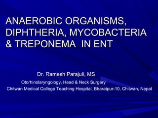 ANAEROBIC ORGANISMS,ANAEROBIC ORGANISMS,
DIPHTHERIA, MYCOBACTERIADIPHTHERIA, MYCOBACTERIA
& TREPONEMA IN ENT& TREPONEMA IN ENT
Dr. Ramesh Parajuli, MSDr. Ramesh Parajuli, MS
Otorhinolaryngology, Head & Neck Surgery
Chitwan Medical College Teaching Hospital, Bharatpur-10, Chitwan, Nepal
 