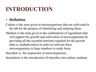 INTRODUCTION
• Definition
Culture is the term given to microorganisms that are cultivated in
the lab for the purpose of identifying and studying them.
Medium is the term given to the combination of ingredients that
will support the growth and cultivation of microorganisms by
providing all the essential nutrients required for the growth
(that is, multiplication) in order to cultivate these
microorganisms in large numbers to study them.
Inoculum is the suspension of microorganisms.
Inoculation is the introduction of microbes into culture medium.
 