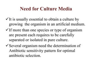 Need for Culture Media
It is usually essential to obtain a culture by
growing the organism in an artificial medium.
If more than one species or type of organism
are present each requires to be carefully
separated or isolated in pure culture.
Several organism need the determination of
Antibiotic sensitivity pattern for optimal
antibiotic selection.
 