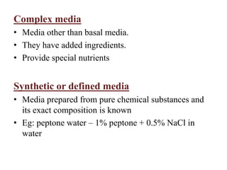 Complex media
• Media other than basal media.
• They have added ingredients.
• Provide special nutrients
Synthetic or defined media
• Media prepared from pure chemical substances and
its exact composition is known
• Eg: peptone water – 1% peptone + 0.5% NaCl in
water
 