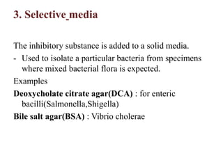 3. Selective media
The inhibitory substance is added to a solid media.
- Used to isolate a particular bacteria from specimens
where mixed bacterial flora is expected.
Examples
Deoxycholate citrate agar(DCA) : for enteric
bacilli(Salmonella,Shigella)
Bile salt agar(BSA) : Vibrio cholerae
 