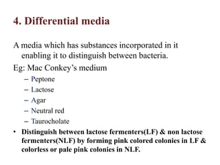 4. Differential media
A media which has substances incorporated in it
enabling it to distinguish between bacteria.
Eg: Mac Conkey’s medium
– Peptone
– Lactose
– Agar
– Neutral red
– Taurocholate
• Distinguish between lactose fermenters(LF) & non lactose
fermenters(NLF) by forming pink colored colonies in LF &
colorless or pale pink colonies in NLF.
 