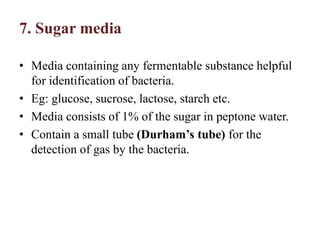 7. Sugar media
• Media containing any fermentable substance helpful
for identification of bacteria.
• Eg: glucose, sucrose, lactose, starch etc.
• Media consists of 1% of the sugar in peptone water.
• Contain a small tube (Durham’s tube) for the
detection of gas by the bacteria.
 