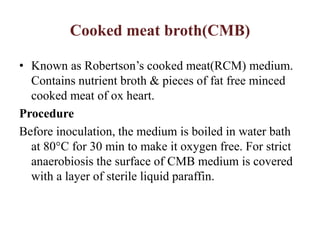 Cooked meat broth(CMB)
• Known as Robertson’s cooked meat(RCM) medium.
Contains nutrient broth & pieces of fat free minced
cooked meat of ox heart.
Procedure
Before inoculation, the medium is boiled in water bath
at 80°C for 30 min to make it oxygen free. For strict
anaerobiosis the surface of CMB medium is covered
with a layer of sterile liquid paraffin.
 