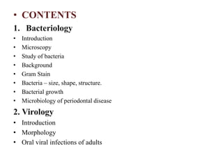 • CONTENTS
1. Bacteriology
• Introduction
• Microscopy
• Study of bacteria
• Background
• Gram Stain
• Bacteria – size, shape, structure.
• Bacterial growth
• Microbiology of periodontal disease
2. Virology
• Introduction
• Morphology
• Oral viral infections of adults
 