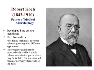 Robert Koch
(1843-1910)
Father of Medical
Microbiology
 Developed Pure culture
techniques
 Used Potato slices
First found individual bacterial
colonies growing with different
appearance.
 Microscopic examination
revealed cells within a single
colony were similar pure culture
may be isolated from a diseased
organ or normally sterile site of
the body
 