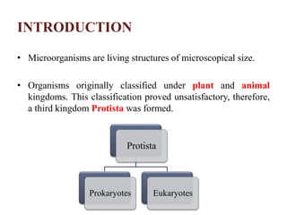 INTRODUCTION
• Microorganisms are living structures of microscopical size.
• Organisms originally classified under plant and animal
kingdoms. This classification proved unsatisfactory, therefore,
a third kingdom Protista was formed.
Protista
Prokaryotes Eukaryotes
 