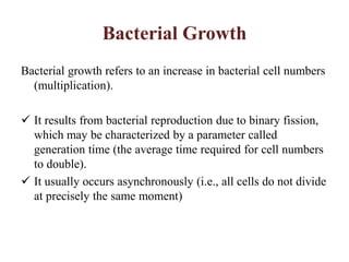 Bacterial Growth
Bacterial growth refers to an increase in bacterial cell numbers
(multiplication).
 It results from bacterial reproduction due to binary fission,
which may be characterized by a parameter called
generation time (the average time required for cell numbers
to double).
 It usually occurs asynchronously (i.e., all cells do not divide
at precisely the same moment)
 