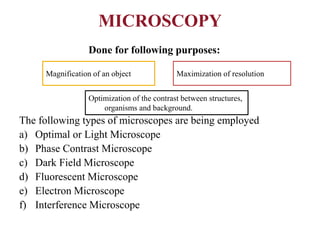 MICROSCOPY
Done for following purposes:
The following types of microscopes are being employed
a) Optimal or Light Microscope
b) Phase Contrast Microscope
c) Dark Field Microscope
d) Fluorescent Microscope
e) Electron Microscope
f) Interference Microscope
Magnification of an object Maximization of resolution
Optimization of the contrast between structures,
organisms and background.
 