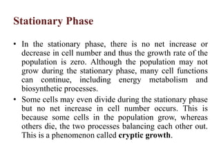 Stationary Phase
• In the stationary phase, there is no net increase or
decrease in cell number and thus the growth rate of the
population is zero. Although the population may not
grow during the stationary phase, many cell functions
can continue, including energy metabolism and
biosynthetic processes.
• Some cells may even divide during the stationary phase
but no net increase in cell number occurs. This is
because some cells in the population grow, whereas
others die, the two processes balancing each other out.
This is a phenomenon called cryptic growth.
 