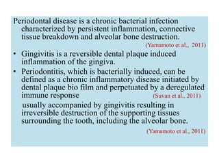 Periodontal disease is a chronic bacterial infection
characterized by persistent inflammation, connective
tissue breakdown and alveolar bone destruction.
(Yamamoto et al., 2011)
• Gingivitis is a reversible dental plaque induced
inflammation of the gingiva.
• Periodontitis, which is bacterially induced, can be
defined as a chronic inflammatory disease initiated by
dental plaque bio film and perpetuated by a deregulated
immune response (Suvan et al., 2011)
usually accompanied by gingivitis resulting in
irreversible destruction of the supporting tissues
surrounding the tooth, including the alveolar bone.
(Yamamoto et al., 2011)
 