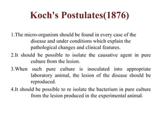 Koch's Postulates(1876)
1.The micro-organism should be found in every case of the
disease and under conditions which explain the
pathological changes and clinical features.
2.It should be possible to isolate the causative agent in pure
culture from the lesion.
3.When such pure culture is inoculated into appropriate
laboratory animal, the lesion of the disease should be
reproduced.
4.It should be possible to re isolate the bacterium in pure culture
from the lesion produced in the experimental animal.
 