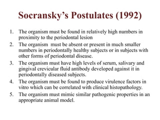 Socransky’s Postulates (1992)
1. The organism must be found in relatively high numbers in
proximity to the periodontal lesion
2. The organism must be absent or present in much smaller
numbers in periodontally healthy subjects or in subjects with
other forms of periodontal disease.
3. The organism must have high levels of serum, salivary and
gingival crevicular fluid antibody developed against it in
periodontally diseased subjects.
4. The organism must be found to produce virulence factors in
vitro which can be correlated with clinical histopathology.
5. The organism must mimic similar pathogenic properties in an
appropriate animal model.
 