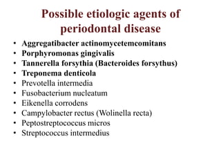 Possible etiologic agents of
periodontal disease
• Aggregatibacter actinomycetemcomitans
• Porphyromonas gingivalis
• Tannerella forsythia (Bacteroides forsythus)
• Treponema denticola
• Prevotella intermedia
• Fusobacterium nucleatum
• Eikenella corrodens
• Campylobacter rectus (Wolinella recta)
• Peptostreptococcus micros
• Streptococcus intermedius
 