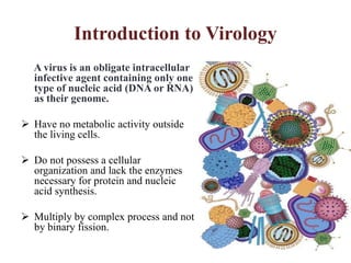 Introduction to Virology
A virus is an obligate intracellular
infective agent containing only one
type of nucleic acid (DNA or RNA)
as their genome.
 Have no metabolic activity outside
the living cells.
 Do not possess a cellular
organization and lack the enzymes
necessary for protein and nucleic
acid synthesis.
 Multiply by complex process and not
by binary fission.
 