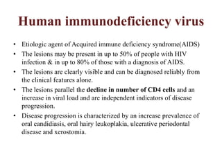 Human immunodeficiency virus
• Etiologic agent of Acquired immune deficiency syndrome(AIDS)
• The lesions may be present in up to 50% of people with HIV
infection & in up to 80% of those with a diagnosis of AIDS.
• The lesions are clearly visible and can be diagnosed reliably from
the clinical features alone.
• The lesions parallel the decline in number of CD4 cells and an
increase in viral load and are independent indicators of disease
progression.
• Disease progression is characterized by an increase prevalence of
oral candidiasis, oral hairy leukoplakia, ulcerative periodontal
disease and xerostomia.
 