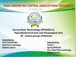 RANI LAKSHMI BAI CENTRAL AGRICULTURAL UNIVERSITY
JHANSI,UP
Course:Plant Bacteriology APP503(2+1)
Topic:Biochemical tests and Physiological tests
for various groups of Bacteria.
Submitted to,
Dr.P.P.Jambhulkar
HOD,Plant pathology,
RLBCAU,Jhansi
Submitted by,
Harish J
Ag/Pg/0020/19
M.sc (Agri) Plant pathology,
RLBCAU,Jhansi
 