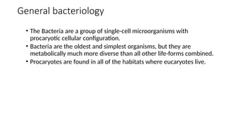 General bacteriology
• The Bacteria are a group of single-cell microorganisms with
procaryotic cellular configuration.
• Bacteria are the oldest and simplest organisms, but they are
metabolically much more diverse than all other life-forms combined.
• Procaryotes are found in all of the habitats where eucaryotes live.
 