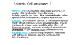 Bacterial Cell structures-2
• Fibmriae.. Pili: Small surface appendages (protein).. Few
numbers Pili.. Sex function /Large Numbers
fimbriae..specific functions .. Attachment/Adhesion to host
epithelial cells/colonization & antigenic determinants.
• Capsules: surface layer of cell wall.. a slime layer composed
mostly of high molecular weight polysaccharides.. provide
resistance to phagocytosis.. avoid the killing effects of
lysosomal enzymes, and serve as antigenic determinants..
(K-antigen).. Major virulence factor in certain bacteria
• Virulence factor.. Any bacterial part/product Associated
with pathogenic potential.. causing human/animal
infection/disease.
 