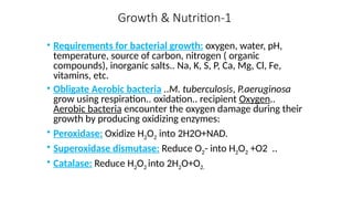 Growth & Nutrition-1
• Requirements for bacterial growth: oxygen, water, pH,
temperature, source of carbon, nitrogen ( organic
compounds), inorganic salts.. Na, K, S, P, Ca, Mg, Cl, Fe,
vitamins, etc.
• Obligate Aerobic bacteria ..M. tuberculosis, P.aeruginosa
grow using respiration.. oxidation.. recipient Oxygen..
Aerobic bacteria encounter the oxygen damage during their
growth by producing oxidizing enzymes:
• Peroxidase: Oxidize H2O2 into 2H2O+NAD.
• Superoxidase dismutase: Reduce O2- into H2O2 +O2 ..
• Catalase: Reduce H2O2 into 2H2O+O2.
 