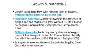 Growth & Nutrition-2
• Certain Pathogens grow with reduced level of oxygen..
Microaerophilic bacteria..Neisseria spp.
• facultative anaerobes.. prefer growing in the presence of
oxygen, but can continue to grow without it.. Most human
pathogens & normal flora.. Staphylococci, streptococci,
E.coli
• Obligate Anaerobic bacteria grow by absence of oxygen..
use recipient inorganic molecule.. Fermentation.. Mostly
found in intestinal tract (95-99%), Mouth &Vagina(90%)
• Examples Anaerobes: Gram-ve Bacteriodes fragillis, G+ve
Clostridia, Gram+ve Cocci
 
