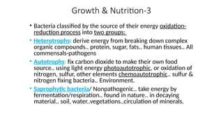 Growth & Nutrition-3
• Bacteria classified by the source of their energy oxidation-
reduction process into two groups:
• Heterotrophs: derive energy from breaking down complex
organic compounds.. protein, sugar, fats.. human tissues.. All
commensals-pathogens
• Autotrophs: fix carbon dioxide to make their own food
source.. using light energy photoautotrophic, or oxidation of
nitrogen, sulfur, other elements chemoautotrophic.. sulfur &
nitrogen fixing bacteria.. Environment.
• Saprophytic bacteria/ Nonpathogenic.. take energy by
fermentation/respiration.. found in nature.. in decaying
material.. soil, water..vegetations..circulation of minerals.
 