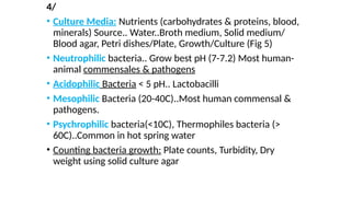 4/
• Culture Media: Nutrients (carbohydrates & proteins, blood,
minerals) Source.. Water..Broth medium, Solid medium/
Blood agar, Petri dishes/Plate, Growth/Culture (Fig 5)
• Neutrophilic bacteria.. Grow best pH (7-7.2) Most human-
animal commensales & pathogens
• Acidophilic Bacteria < 5 pH.. Lactobacilli
• Mesophilic Bacteria (20-40C)..Most human commensal &
pathogens.
• Psychrophilic bacteria(<10C), Thermophiles bacteria (>
60C)..Common in hot spring water
• Counting bacteria growth: Plate counts, Turbidity, Dry
weight using solid culture agar
 