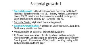 Bacterial growth-1
• Bacterial growth is the division of one bacterial cell into 2
identical daughter cells..4,8.16.. binary fission..Generation
time ( 15-25 min), most human commensal & pathogens..
Each produce one colony 103
-109
cells ( Fig-4).
• Bacterial Strain originated from a single cell.
• Baterial Growth Curve: 4 phases of visible growth...Lag, Log,
Stationary, death/ decline.
• Measurement of bacterial growth followed by:
• A) Growth/enumeration of cells by direct cell counting in
nutrient broth.. microscopic or counting viable cells/ colony
forming unit.. Plate counts/ Electronic counting..using solid
culture media..nutrient agar
 