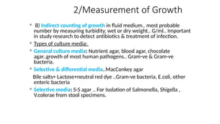 2/Measurement of Growth
 B) Indirect counting of growth in fluid medium.. most probable
number by measuring turbidity, wet or dry weight.. G/ml.. Important
in study research to detect antibiotics & treatment of infection.
 Types of culture media:
 General culture media: Nutrient agar, blood agar, chocolate
agar..growth of most human pathogens.. Gram-ve & Gram-ve
bacteria.
 Selective & differential media..MacConkey agar
Bile salts+ Lactose+neutral red dye ..Gram-ve bacteria, E.coli, other
enteric bacteria
 Selective media: S-S agar .. For Isolation of Salmonella, Shigella ,
V.colerae from stool specimens.
 
