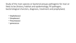 Study of the main species or bacterial proups pathogenic for man or
likely to be (history, habitat and epidemiology, fill pathogen,
bacteriological charcters, diagnosis, treatment and prophylaxis)
• Staphylococci
• Streptococci
• Pneumococci
• gonococcus
 