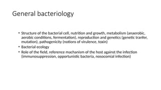 General bacteriology
• Structure of the bacterial cell, nutrition and growth, metabolism (anaerobic,
aerobic conditions, fermentation), reproduction and genetics (genetic tranfer,
mutation), pathogenicity (notions of virulence, toxin)
• Bacterial ecology
• Role of the field, reference machanism of the host against the infection
(immunosuppression, opportunistic bacteria, nosocomial infection)
 