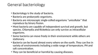 General bacteriology
• Bacteriology is the study of bacteria.
• Bacteria are prokaryotic organisms.
• Bacteria are microscopic single-celled organisms “unicellular” that
reproduce by binary fission.
• Most bacteria are capable of independent survival and growth, but
species. Chlamydia and Rickettsia can only survive as intracellular
organisms.
• Some bacteria can move freely in their environment while others are
stationary.
• Bacteria can be found almost every where on the earth. They can live in
variety of environments including a wide range of temperature, PH and
salt concentration.
• They can be beneficial or harmful by causing diseases.
 