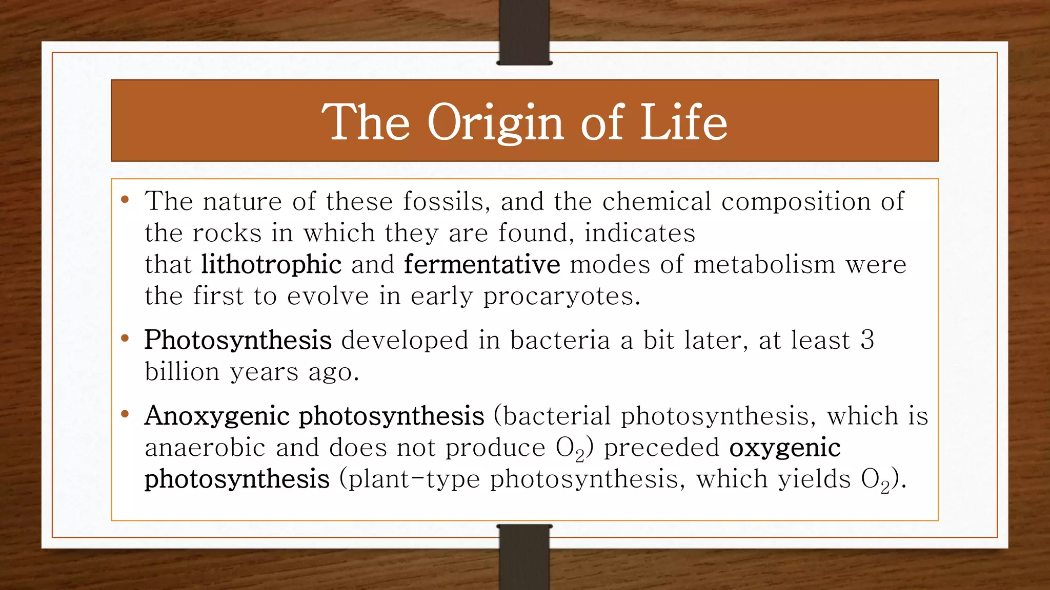 • The nature of these fossils, and the chemical composition of
the rocks in which they are found, indicates
that lithotrophic and fermentative modes of metabolism were
the first to evolve in early procaryotes.
• Photosynthesis developed in bacteria a bit later, at least 3
billion years ago.
• Anoxygenic photosynthesis (bacterial photosynthesis, which is
anaerobic and does not produce O2) preceded oxygenic
photosynthesis (plant-type photosynthesis, which yields O2).
The Origin of Life
 