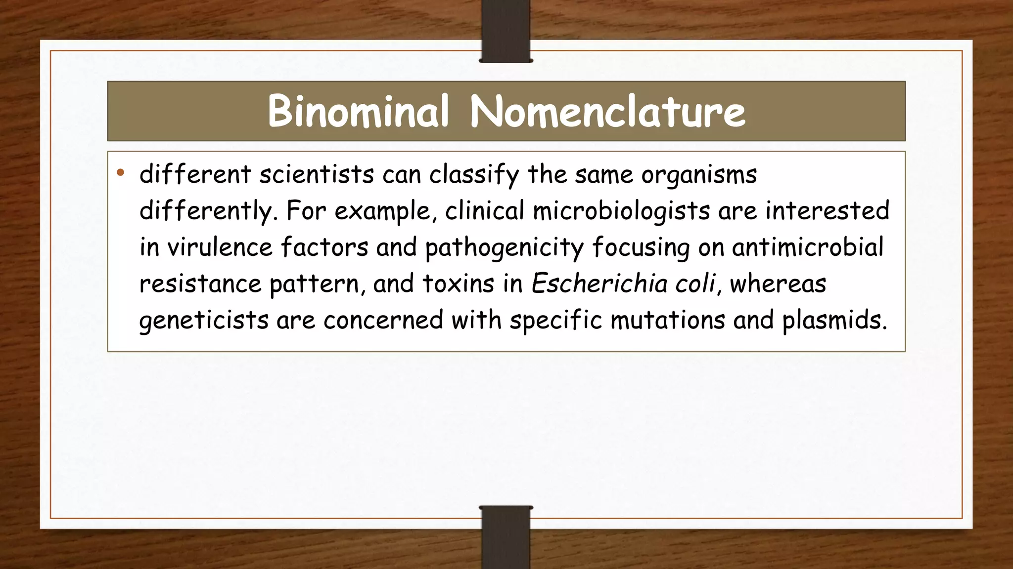 Binominal Nomenclature
• different scientists can classify the same organisms
differently. For example, clinical microbiologists are interested
in virulence factors and pathogenicity focusing on antimicrobial
resistance pattern, and toxins in Escherichia coli, whereas
geneticists are concerned with specific mutations and plasmids.
 