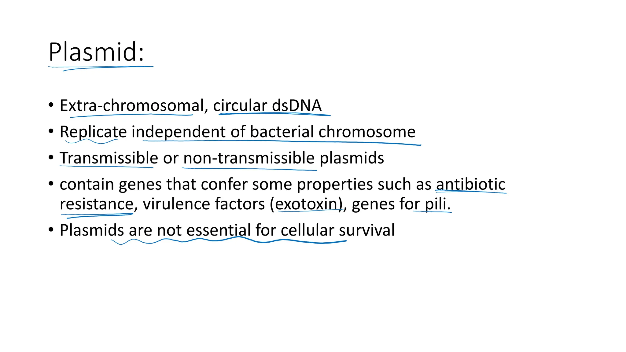 Plasmid:
• Extra-chromosomal, circular dsDNA
• Replicate independent of bacterial chromosome
• Transmissible or non-transmissible plasmids
• contain genes that confer some properties such as antibiotic
resistance, virulence factors (exotoxin), genes for pili.
• Plasmids are not essential for cellular survival
 
