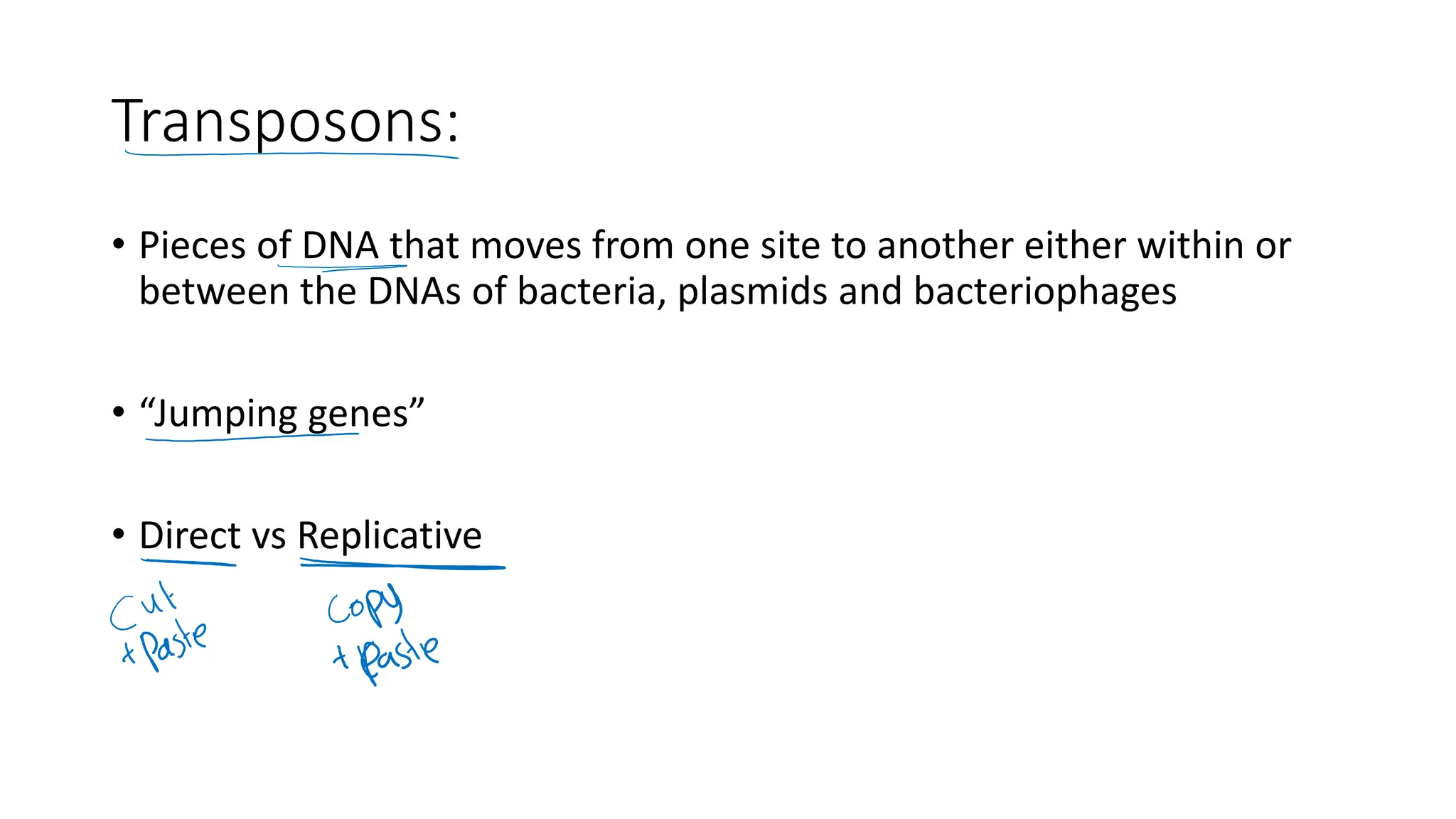Transposons:
• Pieces of DNA that moves from one site to another either within or
between the DNAs of bacteria, plasmids and bacteriophages
• “Jumping genes”
• Direct vs Replicative
 